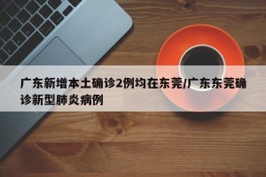 广东新增本土确诊2例均在东莞/广东东莞确诊新型肺炎病例