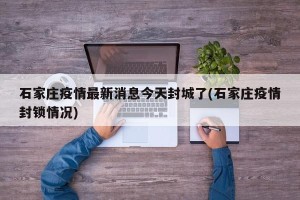 石家庄疫情最新消息今天封城了(石家庄疫情封锁情况)