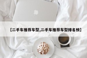 【二手车推荐车型,二手车推荐车型排名榜】