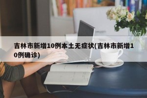 吉林市新增10例本土无症状(吉林市新增10例确诊)