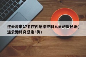 连云港市17名院内感染控制人员驰援扬州(连云港肺炎感染3例)