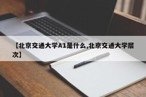 【北京交通大学A1是什么,北京交通大学层次】