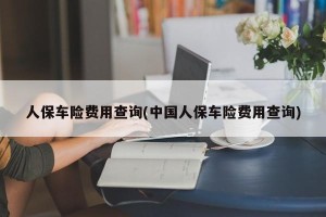 人保车险费用查询(中国人保车险费用查询)
