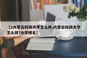 【2内蒙古科技大学怎么样,内蒙古科技大学怎么样?大学排名】
