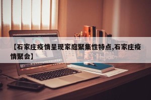 【石家庄疫情呈现家庭聚集性特点,石家庄疫情聚会】