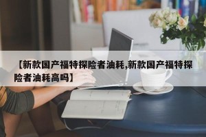 【新款国产福特探险者油耗,新款国产福特探险者油耗高吗】