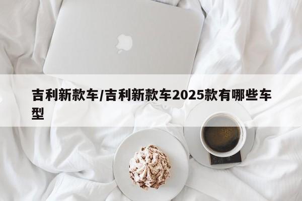 吉利新款车/吉利新款车2025款有哪些车型
