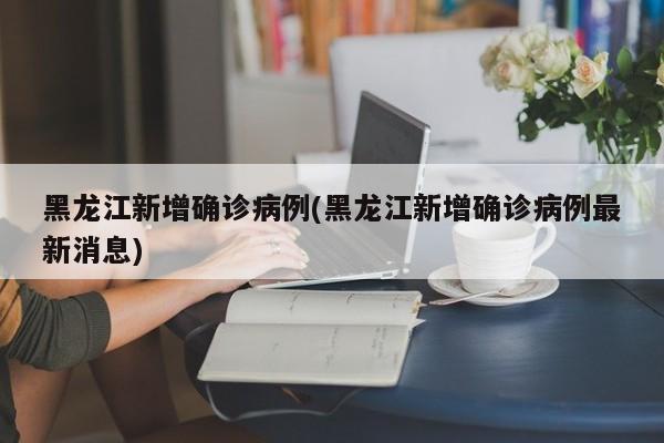 黑龙江新增确诊病例(黑龙江新增确诊病例最新消息)