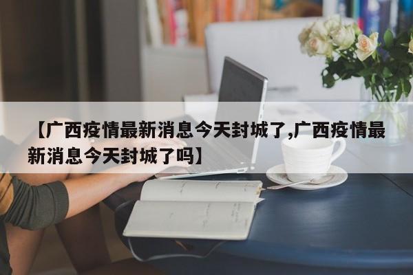 【广西疫情最新消息今天封城了,广西疫情最新消息今天封城了吗】
