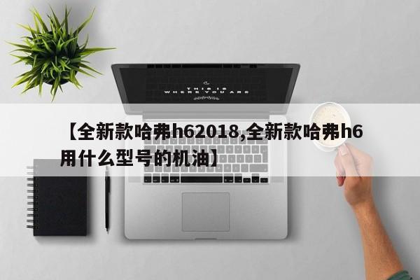 【全新款哈弗h62018,全新款哈弗h6用什么型号的机油】