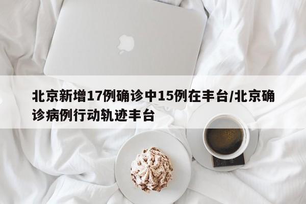 北京新增17例确诊中15例在丰台/北京确诊病例行动轨迹丰台