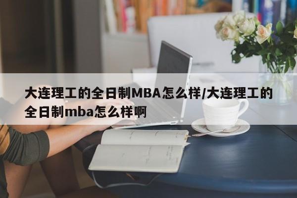 大连理工的全日制MBA怎么样/大连理工的全日制mba怎么样啊