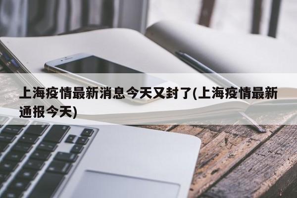 上海疫情最新消息今天又封了(上海疫情最新通报今天)