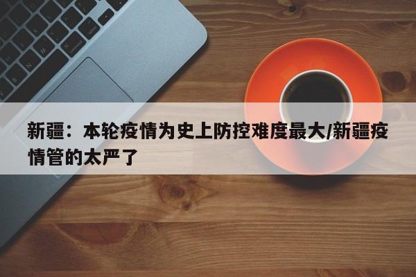 新疆:本轮疫情为史上防控难度最大/新疆疫情管的太严了