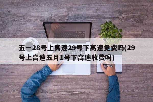 五一28号上高速29号下高速免费吗(29号上高速五月1号下高速收费吗)