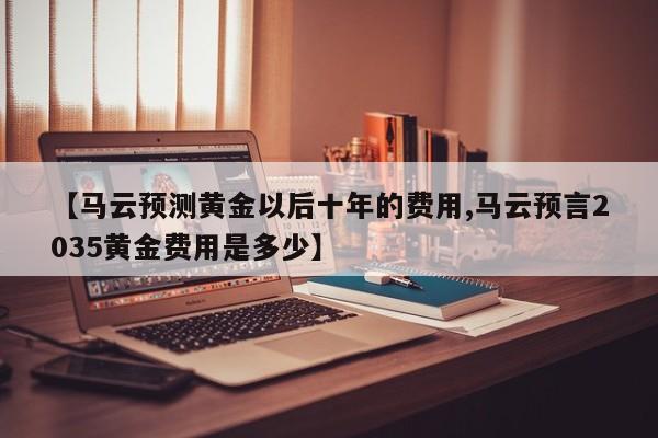 【马云预测黄金以后十年的费用,马云预言2035黄金费用是多少】