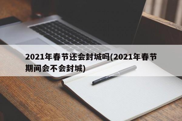 2021年春节还会封城吗(2021年春节期间会不会封城)