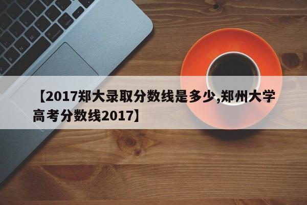 【2017郑大录取分数线是多少,郑州大学高考分数线2017】
